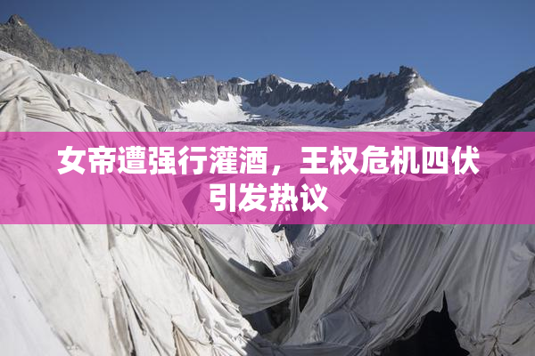 女帝遭强行灌酒，王权危机四伏引发热议