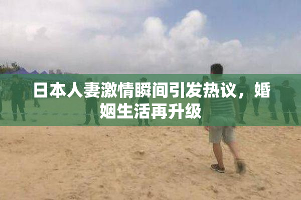 日本人妻激情瞬间引发热议，婚姻生活再升级