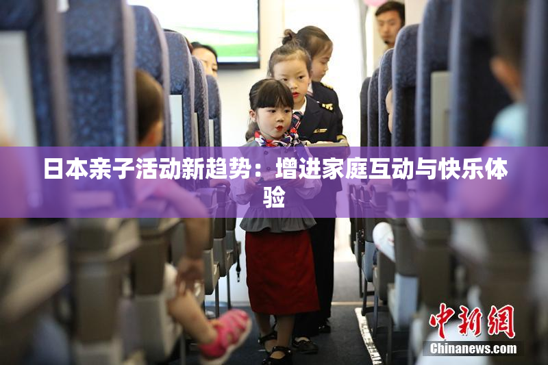 日本亲子活动新趋势：增进家庭互动与快乐体验