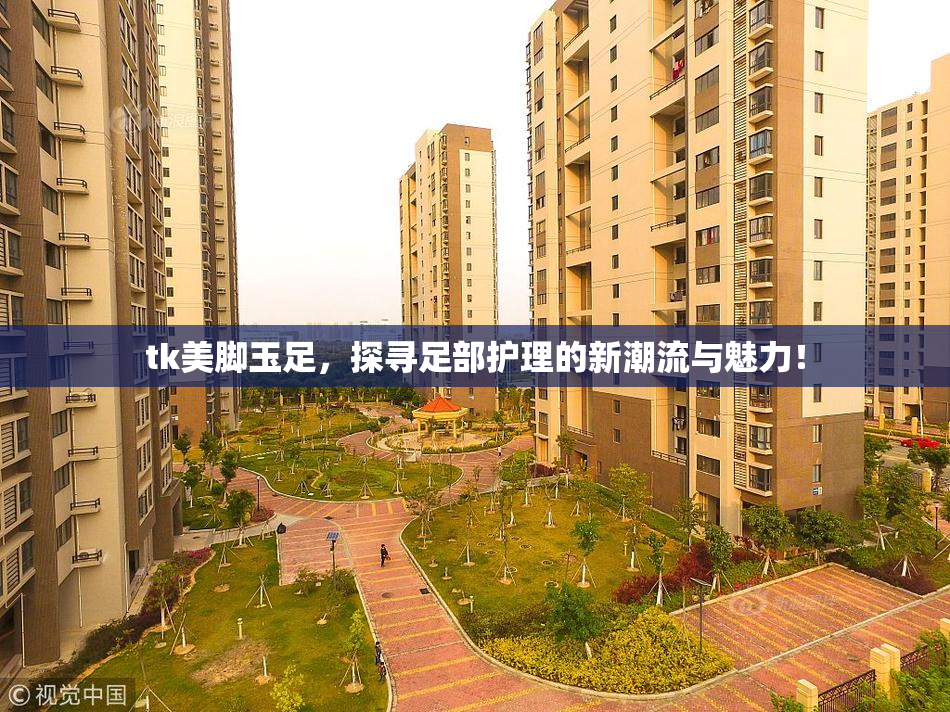 tk美脚玉足，探寻足部护理的新潮流与魅力！