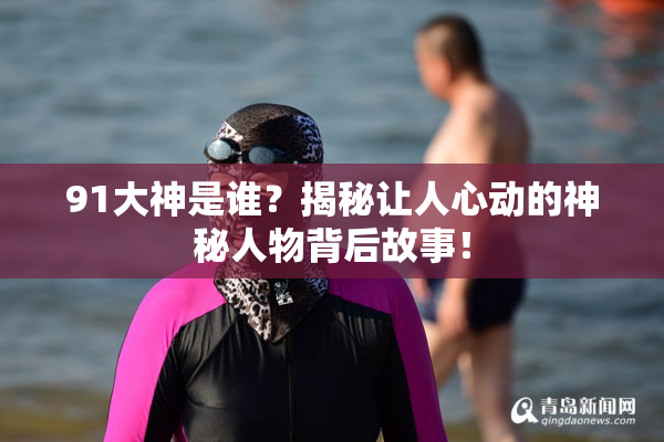 91大神是谁？揭秘让人心动的神秘人物背后故事！