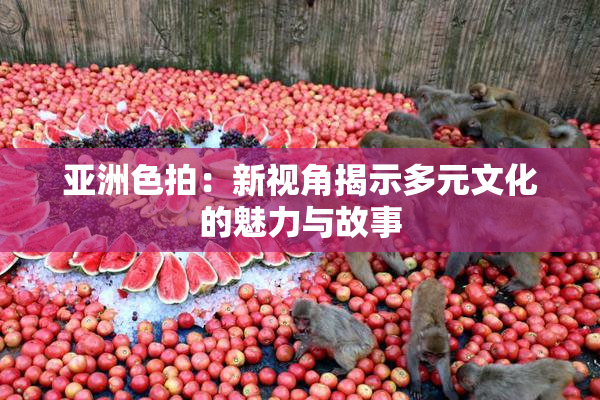 亚洲色拍：新视角揭示多元文化的魅力与故事