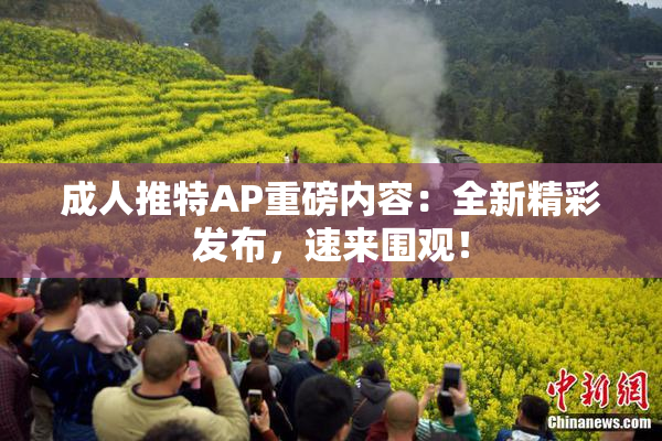 成人推特AP重磅内容：全新精彩发布，速来围观！