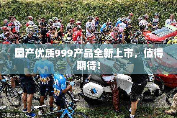 国产优质999产品全新上市，值得期待！