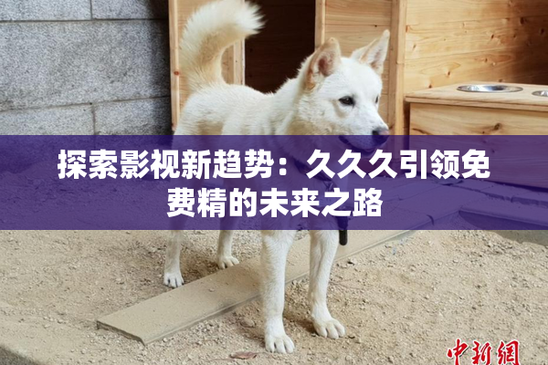 探索影视新趋势：久久久引领免费精的未来之路