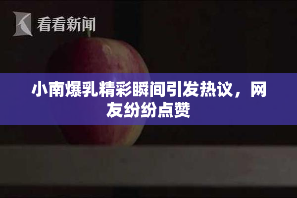 小南爆乳精彩瞬间引发热议，网友纷纷点赞