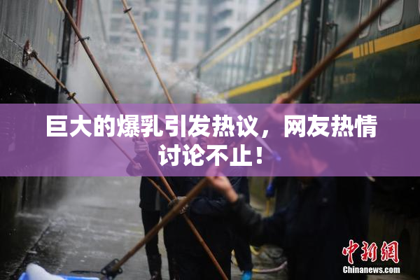 巨大的爆乳引发热议，网友热情讨论不止！
