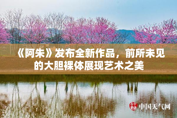 《阿朱》发布全新作品，前所未见的大胆裸体展现艺术之美