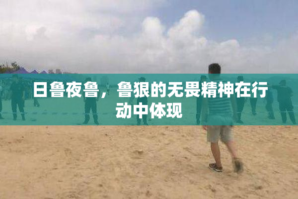日鲁夜鲁，鲁狠的无畏精神在行动中体现