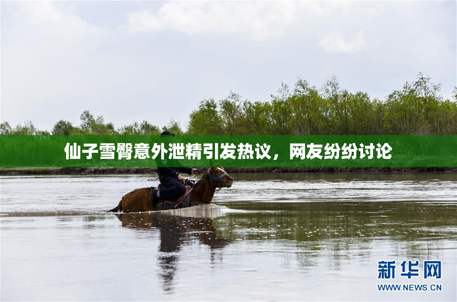 仙子雪臀意外泄精引发热议，网友纷纷讨论