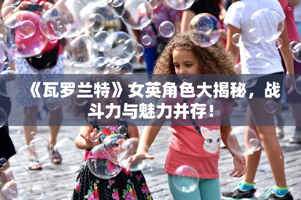 《瓦罗兰特》女英角色大揭秘，战斗力与魅力并存！