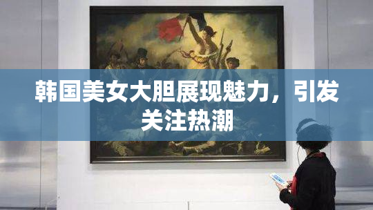 韩国美女大胆展现魅力，引发关注热潮