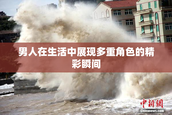 男人在生活中展现多重角色的精彩瞬间