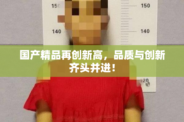 国产精品再创新高，品质与创新齐头并进！