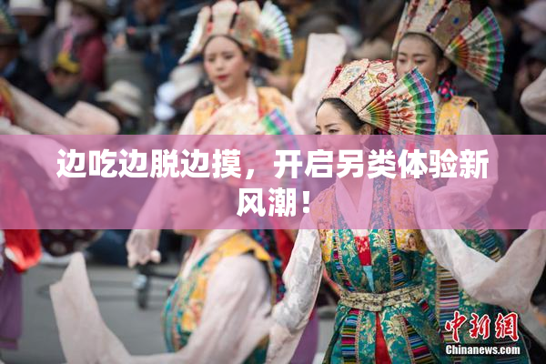 边吃边脱边摸，开启另类体验新风潮！