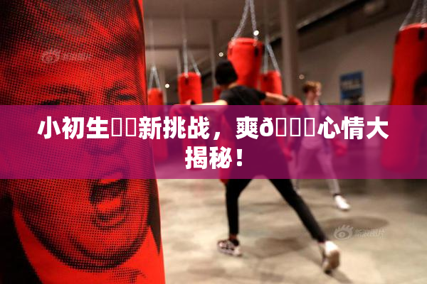小初生❌‌新挑战，爽🔞心情大揭秘！