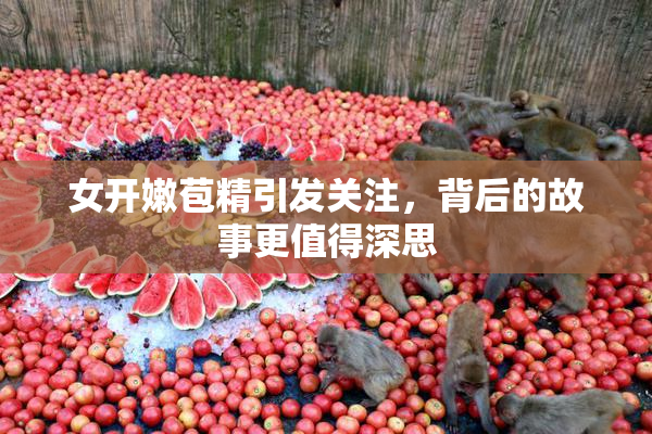 女开嫩苞精引发关注，背后的故事更值得深思