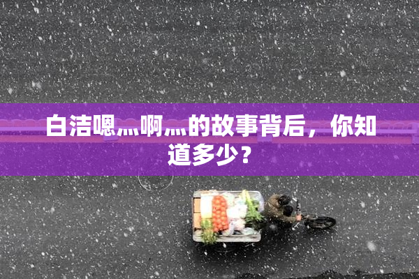 白洁嗯灬啊灬的故事背后，你知道多少？