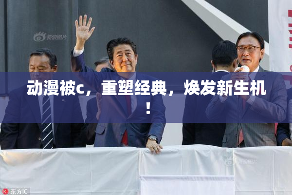 动漫被c，重塑经典，焕发新生机！