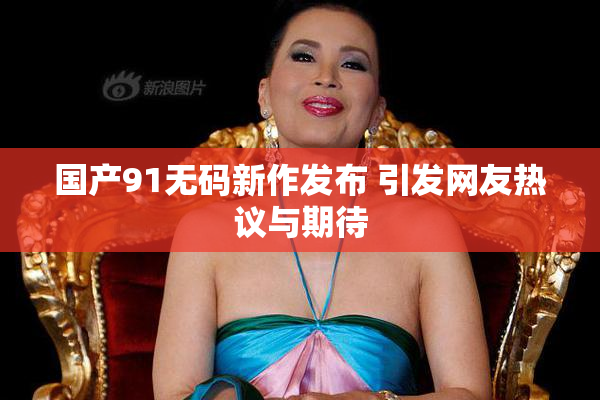 国产91无码新作发布 引发网友热议与期待