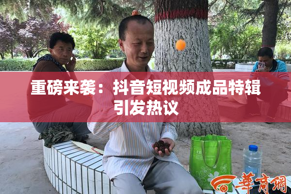 重磅来袭：抖音短视频成品特辑引发热议