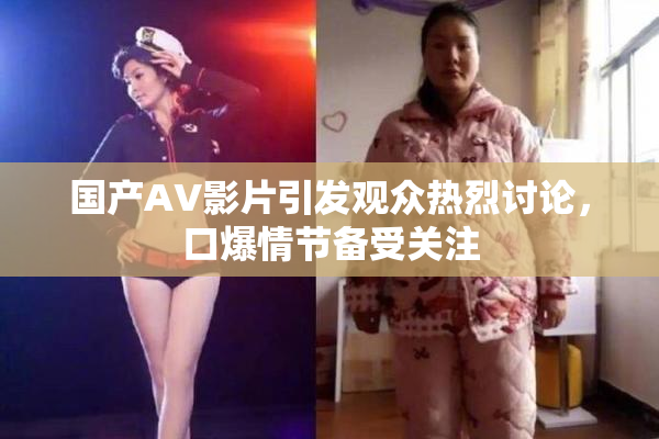 国产AV影片引发观众热烈讨论，口爆情节备受关注