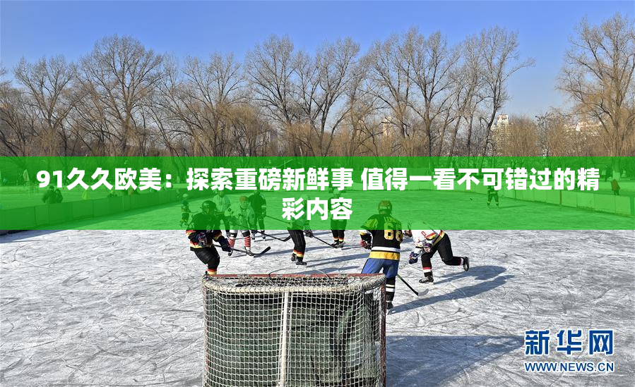 91久久欧美：探索重磅新鲜事 值得一看不可错过的精彩内容