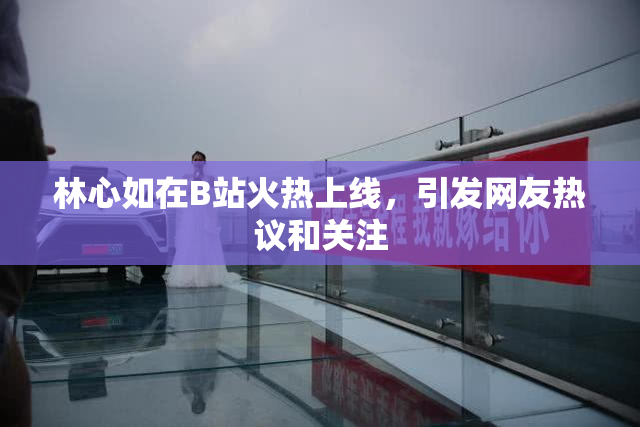 林心如在B站火热上线，引发网友热议和关注