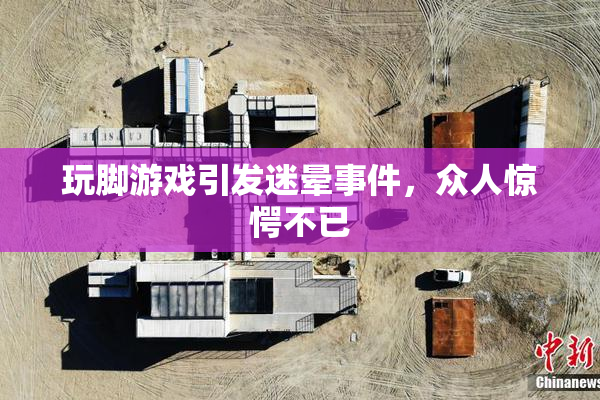 玩脚游戏引发迷晕事件，众人惊愕不已