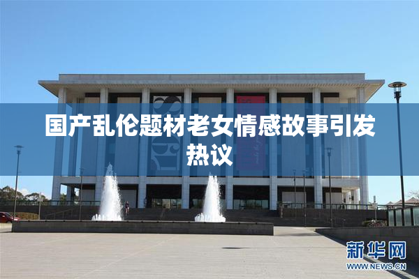 国产乱伦题材老女情感故事引发热议