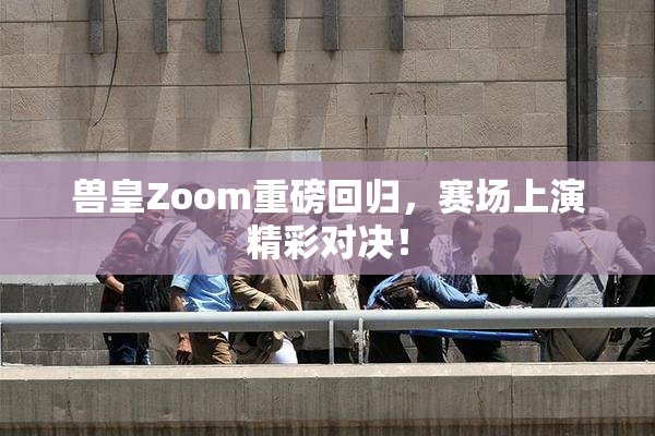 兽皇Zoom重磅回归，赛场上演精彩对决！