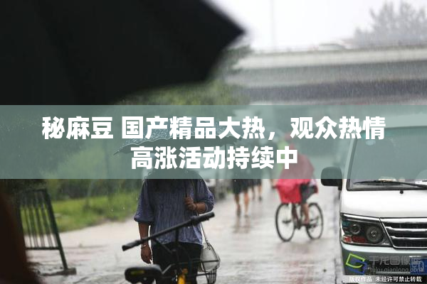 秘麻豆 国产精品大热，观众热情高涨活动持续中