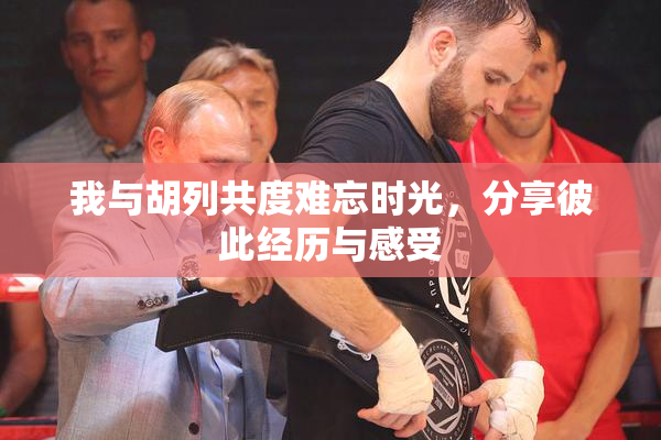 我与胡列共度难忘时光，分享彼此经历与感受