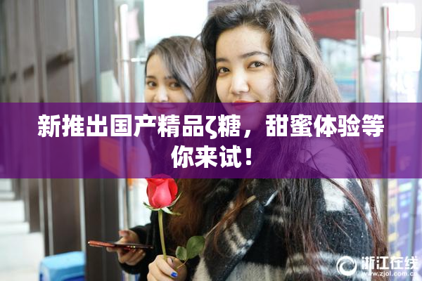 新推出国产精品ζ糖，甜蜜体验等你来试！