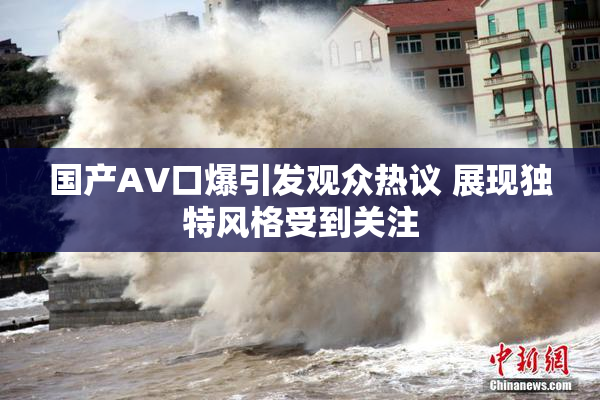 国产AV口爆引发观众热议 展现独特风格受到关注