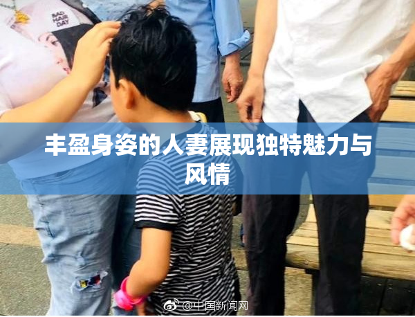 丰盈身姿的人妻展现独特魅力与风情