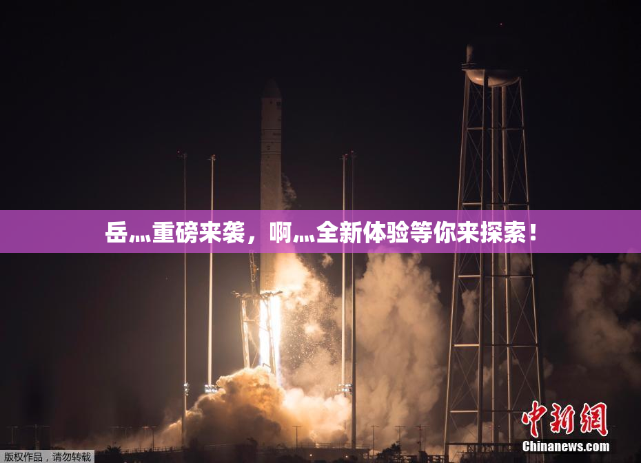 岳灬重磅来袭，啊灬全新体验等你来探索！