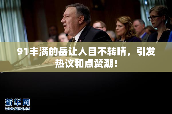 91丰满的岳让人目不转睛，引发热议和点赞潮！