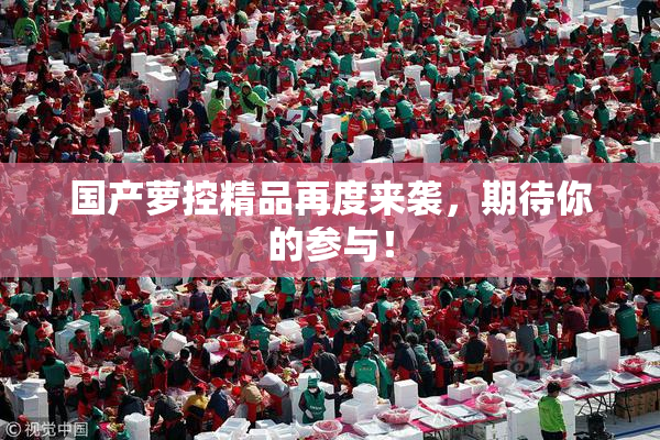 国产萝控精品再度来袭，期待你的参与！