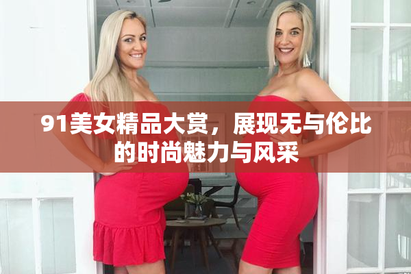 91美女精品大赏，展现无与伦比的时尚魅力与风采
