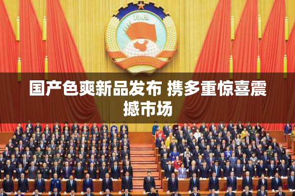 国产色爽新品发布 携多重惊喜震撼市场