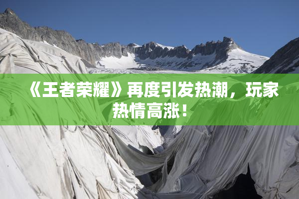 《王者荣耀》再度引发热潮，玩家热情高涨！