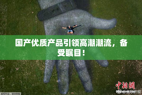 国产优质产品引领高潮潮流，备受瞩目！
