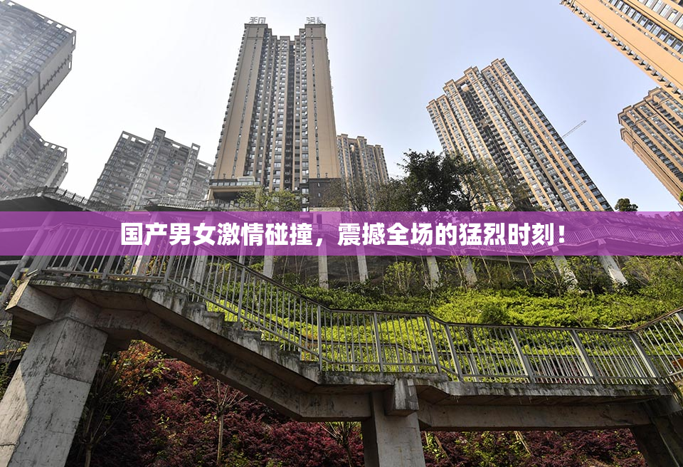 国产男女激情碰撞，震撼全场的猛烈时刻！