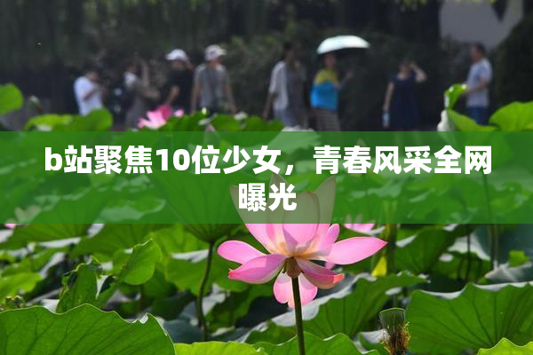 b站聚焦10位少女，青春风采全网曝光