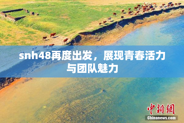 snh48再度出发，展现青春活力与团队魅力
