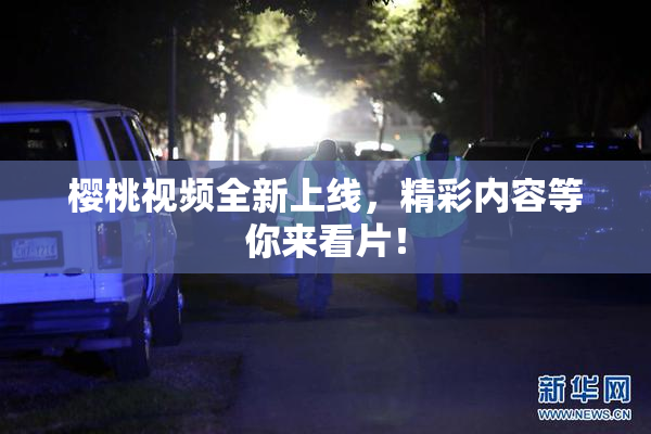 樱桃视频全新上线，精彩内容等你来看片！