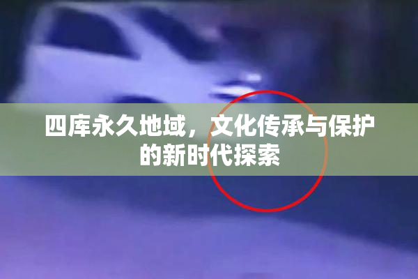 四库永久地域，文化传承与保护的新时代探索