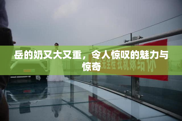 岳的奶又大又重，令人惊叹的魅力与惊奇