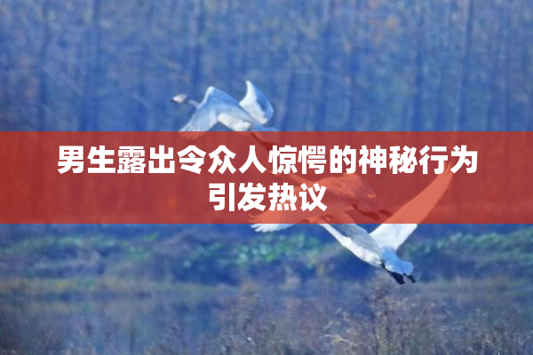 男生露出令众人惊愕的神秘行为引发热议